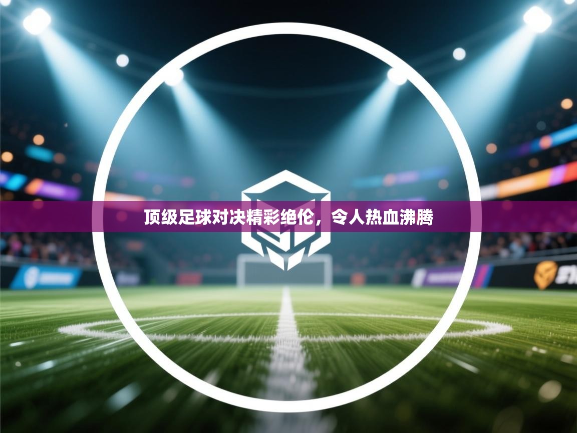 顶级足球对决精彩绝伦，令人热血沸腾